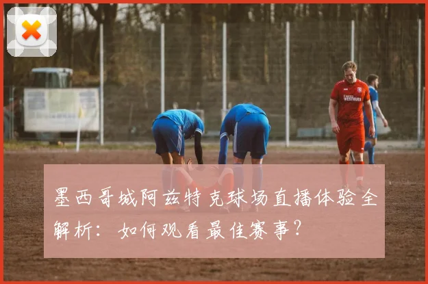 墨西哥城阿兹特克球场直播体验全解析：如何观看最佳赛事？