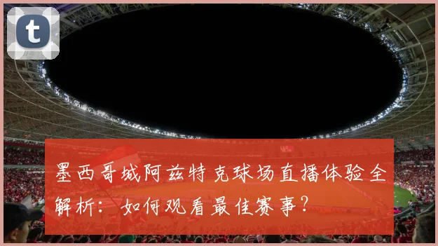 墨西哥城阿兹特克球场直播体验全解析：如何观看最佳赛事？