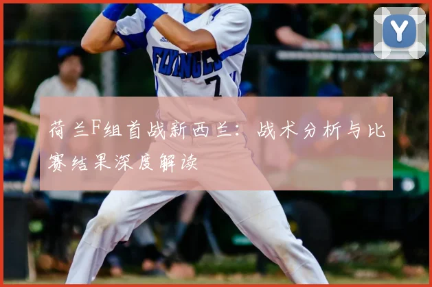 荷兰F组首战新西兰:战术分析与比赛结果深度解读